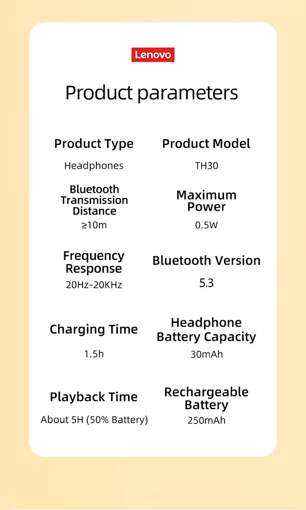 The Lenovo TH30 Wireless Headphones feature Bluetooth 5.3, high-fidelity sound with a range ≥10m, max power 0.5W, and frequency range of 20Hz-20KHz. Enjoy up to 5h wireless playback (50% battery) from a single 1.5h charge with the durable 250mAh rechargeable battery.