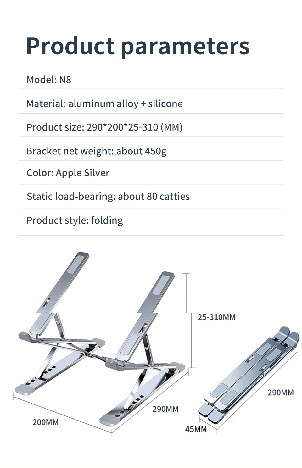 The Adjustable Aluminum Laptop Stand for Comfort and Portability, crafted from durable aluminum alloy and silicone, has an ergonomic folding design. Measuring 290x200x25-310mm, it weighs 450g, comes in Apple Silver, and supports approximately 80 catties for ergonomic comfort.