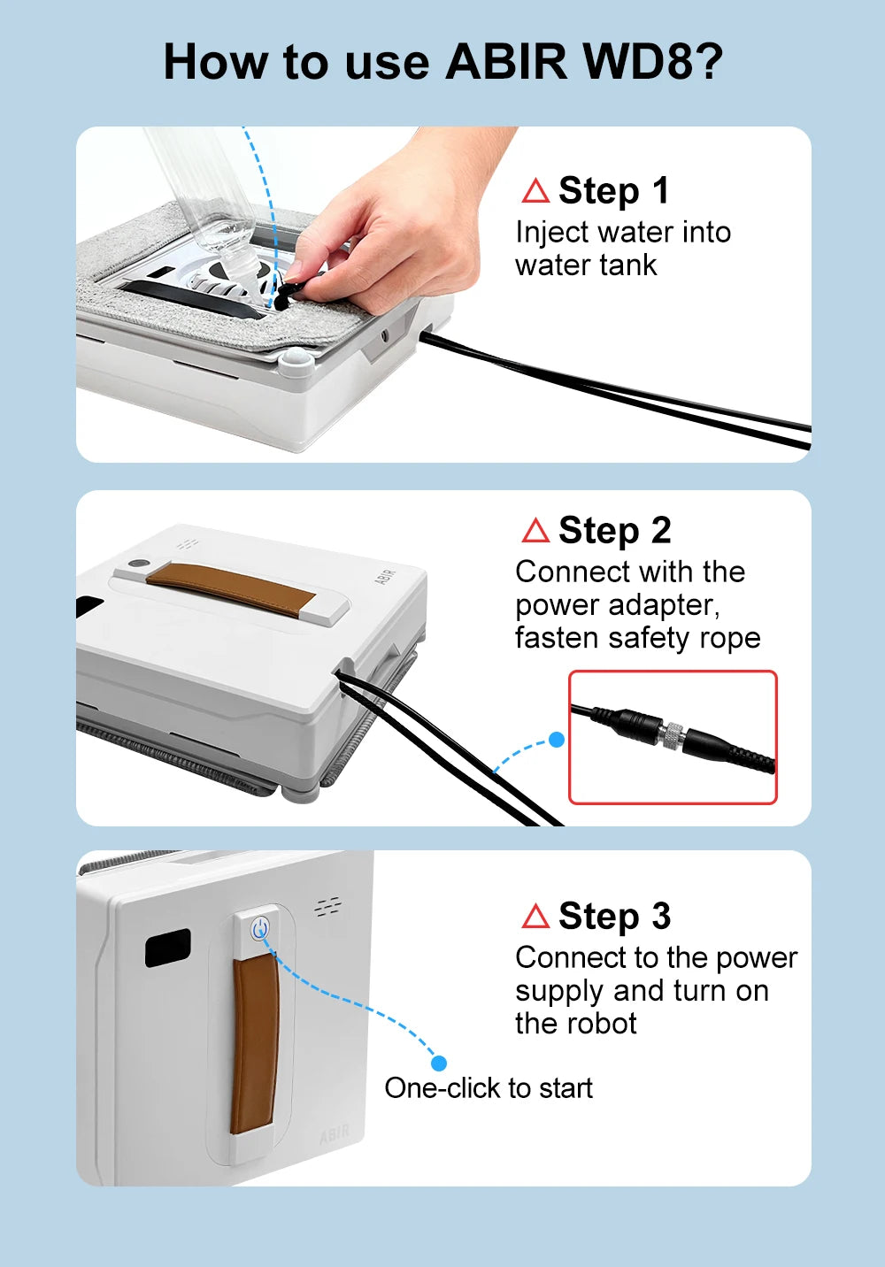 Instructions for the ABIR WD8 Robot Window Vacuum: Step 1: Fill the dual water spray system tank. Step 2: Connect the power adapter and secure the safety rope. Step 3: Power on and activate this smart home integration robot window vacuum cleaner with one click.